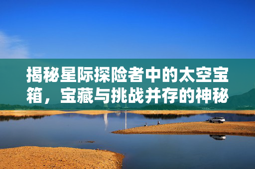 揭秘星际探险者中的太空宝箱，宝藏与挑战并存的神秘之旅