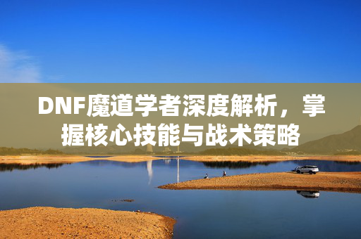 DNF魔道学者深度解析，掌握核心技能与战术策略