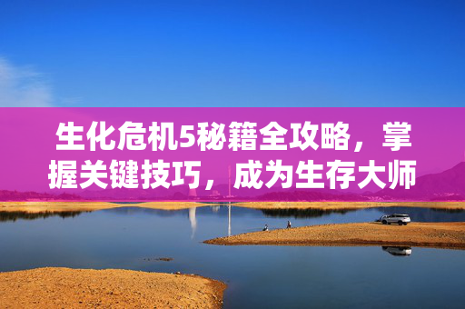 生化危机5秘籍全攻略，掌握关键技巧，成为生存大师