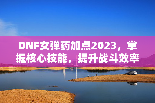 DNF女弹药加点2023,掌握核心技能,提升战斗效率 DNF女弹药加点2023,掌握核心技能,提升战斗效率
