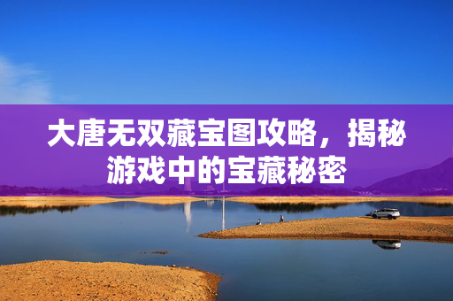 大唐无双藏宝图攻略，揭秘游戏中的宝藏秘密
