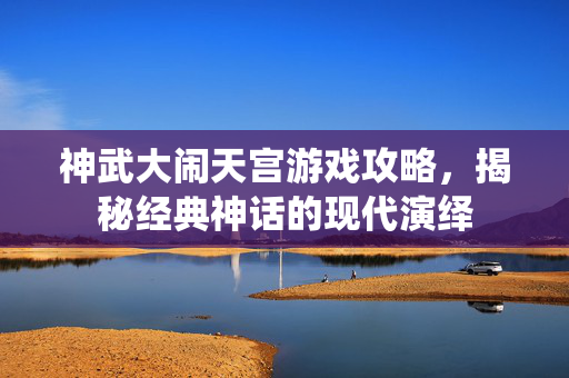 神武大闹天宫游戏攻略，揭秘经典神话的现代演绎