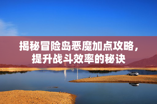 揭秘冒险岛恶魔加点攻略，提升战斗效率的秘诀