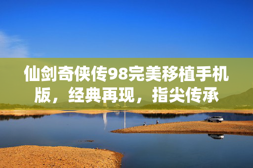 仙剑奇侠传98完美移植手机版,经典再现,指尖传承 仙剑奇侠传98完美移植手机版,经典再现,指尖传承