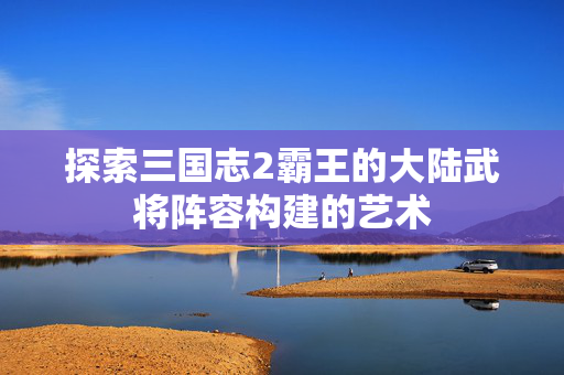 探索三国志2霸王的大陆武将阵容构建的艺术