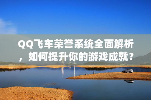 QQ飞车荣誉系统全面解析，如何提升你的游戏成就？