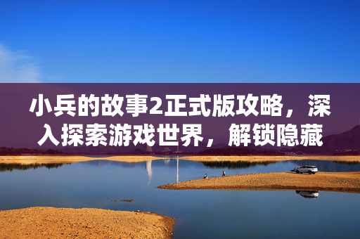 小兵的故事2正式版攻略，深入探索游戏世界，解锁隐藏秘密