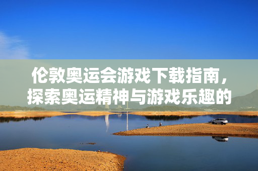 伦敦奥运会游戏下载指南，探索奥运精神与游戏乐趣的完美结合