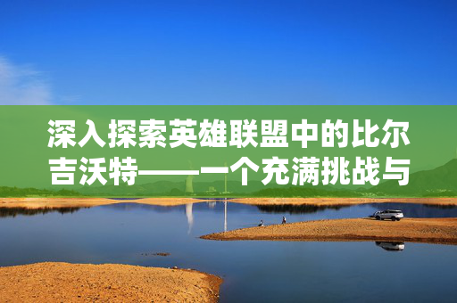 深入探索英雄联盟中的比尔吉沃特——一个充满挑战与机遇的神秘区域