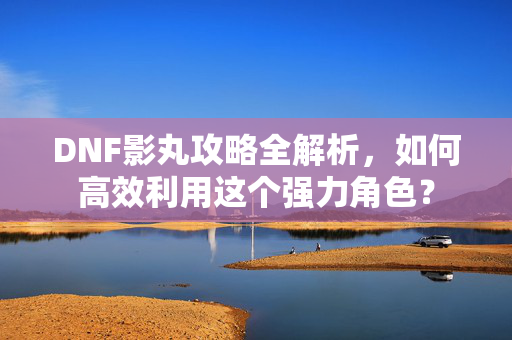 DNF影丸攻略全解析，如何高效利用这个强力角色？