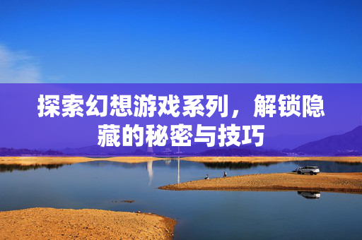 探索幻想游戏系列，解锁隐藏的秘密与技巧