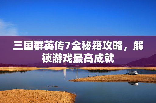 三国群英传7全秘籍攻略，解锁游戏最高成就