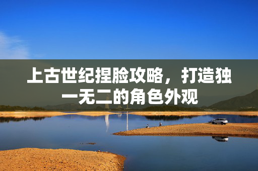 上古世纪捏脸攻略，打造独一无二的角色外观
