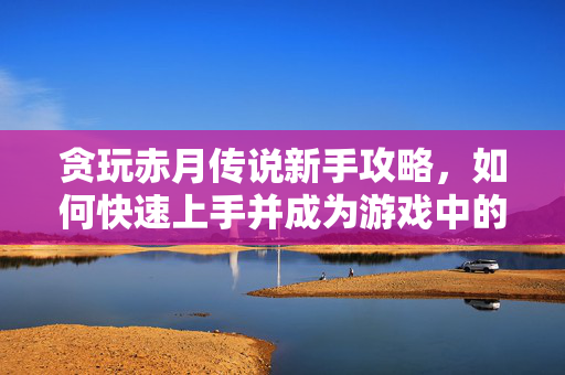 贪玩赤月传说新手攻略，如何快速上手并成为游戏中的佼佼者