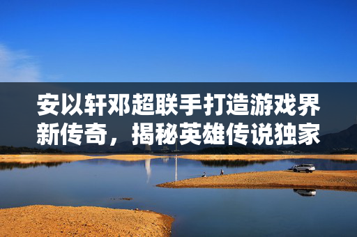 安以轩邓超联手打造游戏界新传奇，揭秘英雄传说独家攻略！