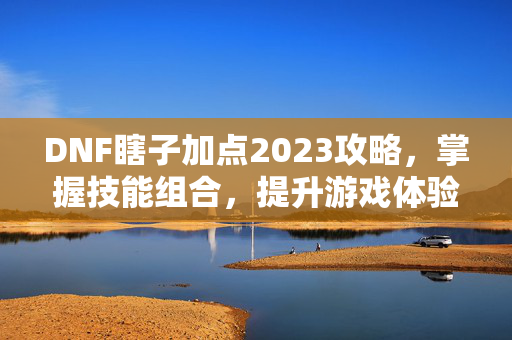 DNF瞎子加点2023攻略，掌握技能组合，提升游戏体验