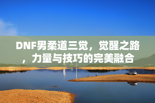DNF男柔道三觉,觉醒之路,力量与技巧的完美融合 DNF男柔道三觉,觉醒之路,力量与技巧的完美融合