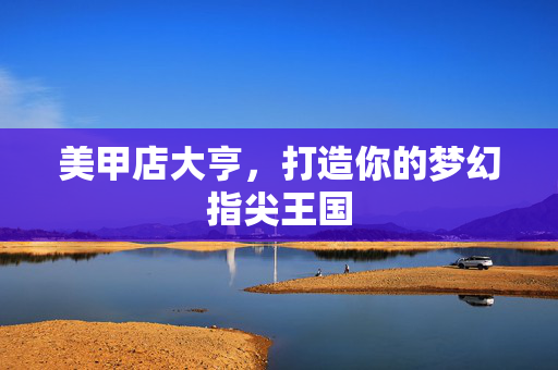 美甲店大亨,打造你的梦幻指尖王国 美甲店大亨,打造你的梦幻指尖王国