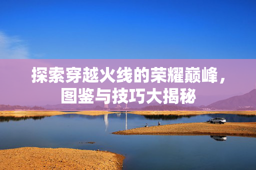探索穿越火线的荣耀巅峰，图鉴与技巧大揭秘