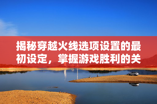 揭秘穿越火线选项设置的最初设定,掌握游戏胜利的关键 揭秘穿越火线选项设置的最初设定,掌握游戏胜利的关键