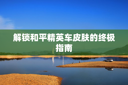 解锁和平精英车皮肤的终极指南 解锁和平精英车皮肤的终极指南