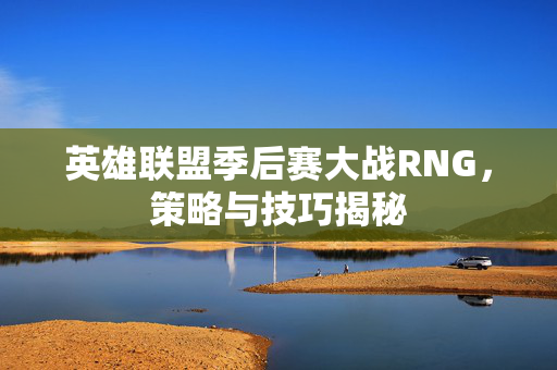 英雄联盟季后赛大战RNG,策略与技巧揭秘 英雄联盟季后赛大战RNG,策略与技巧揭秘