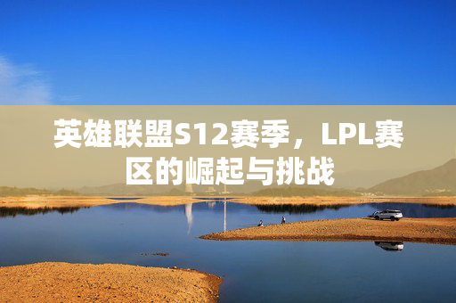 英雄联盟S12赛季，LPL赛区的崛起与挑战