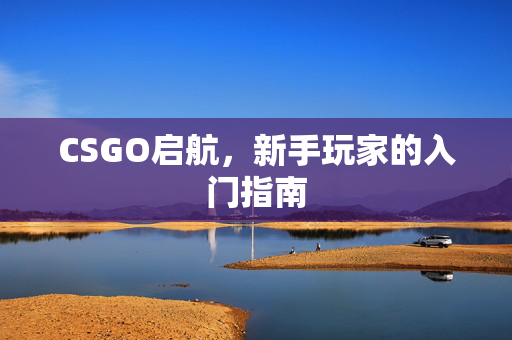 CSGO启航,新手玩家的入门指南 CSGO启航,新手玩家的入门指南