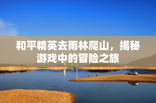 和平精英去雨林爬山,揭秘游戏中的冒险之旅 和平精英去雨林爬山,揭秘游戏中的冒险之旅