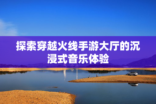 探索穿越火线手游大厅的沉浸式音乐体验