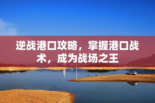 逆战港口攻略，掌握港口战术，成为战场之王
