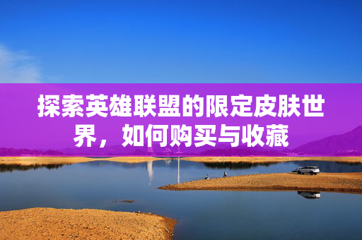 探索英雄联盟的限定皮肤世界，如何购买与收藏