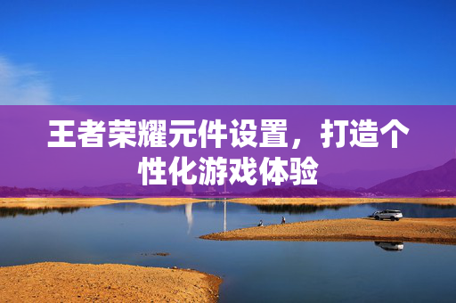 王者荣耀元件设置，打造个性化游戏体验