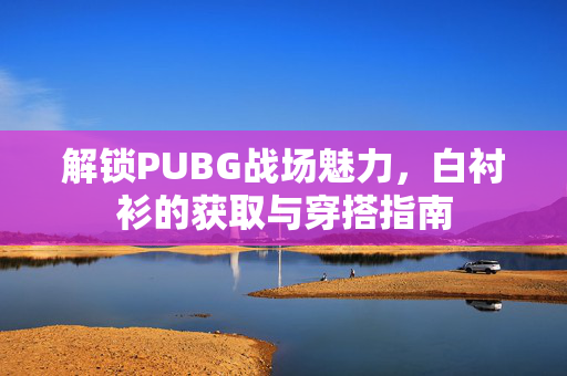 解锁PUBG战场魅力,白衬衫的获取与穿搭指南 解锁PUBG战场魅力,白衬衫的获取与穿搭指南