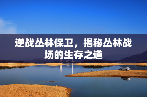 逆战丛林保卫,揭秘丛林战场的生存之道 逆战丛林保卫,揭秘丛林战场的生存之道