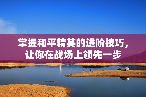 掌握和平精英的进阶技巧,让你在战场上领先一步 掌握和平精英的进阶技巧,让你在战场上领先一步