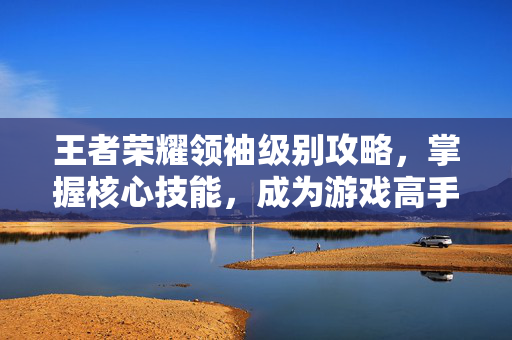 王者荣耀领袖级别攻略,掌握核心技能,成为游戏高手 王者荣耀领袖级别攻略,掌握核心技能,成为游戏高手