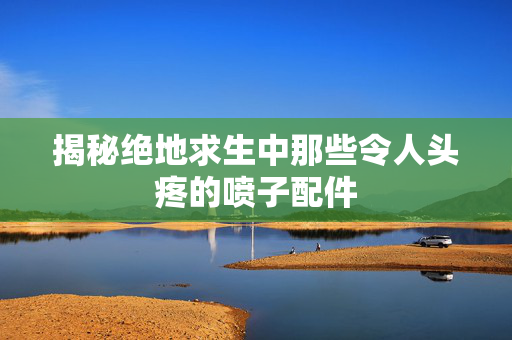 揭秘绝地求生中那些令人头疼的喷子配件