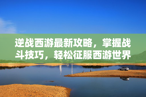 逆战西游最新攻略，掌握战斗技巧，轻松征服西游世界