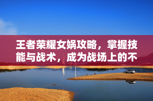 王者荣耀女娲攻略，掌握技能与战术，成为战场上的不败之师