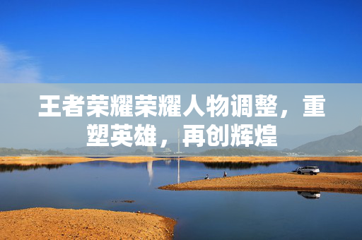 王者荣耀荣耀人物调整,重塑英雄,再创辉煌 王者荣耀荣耀人物调整,重塑英雄,再创辉煌