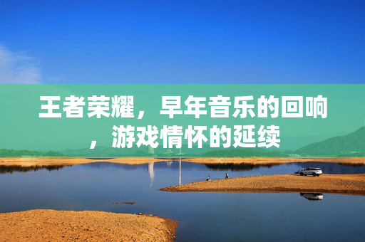 王者荣耀,早年音乐的回响,游戏情怀的延续 王者荣耀,早年音乐的回响,游戏情怀的延续