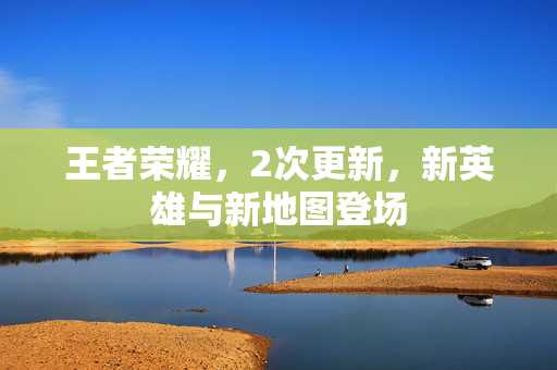 王者荣耀,2次更新,新英雄与新地图登场 王者荣耀,2次更新,新英雄与新地图登场