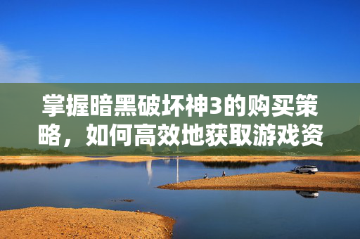 掌握暗黑破坏神3的购买策略,如何高效地获取游戏资源 掌握暗黑破坏神3的购买策略,如何高效地获取游戏资源