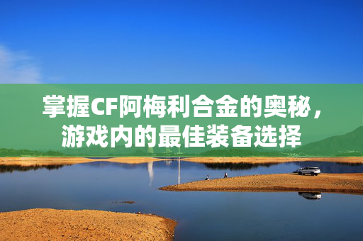 掌握CF阿梅利合金的奥秘，游戏内的最佳装备选择