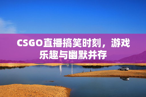 CSGO直播搞笑时刻，游戏乐趣与幽默并存