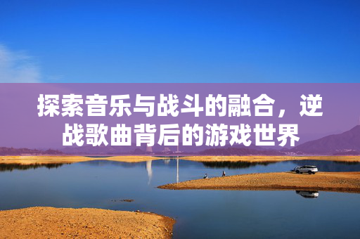 探索音乐与战斗的融合,逆战歌曲背后的游戏世界 探索音乐与战斗的融合,逆战歌曲背后的游戏世界