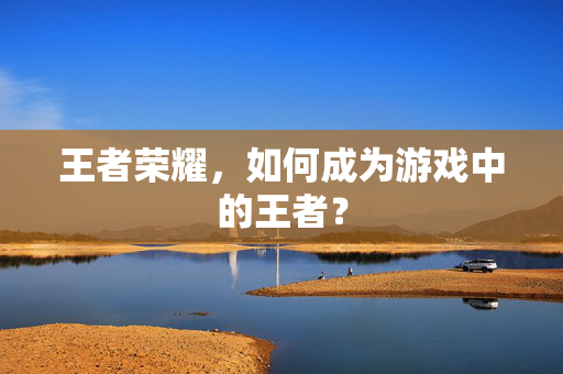 王者荣耀,如何成为游戏中的王者? 王者荣耀,如何成为游戏中的王者?