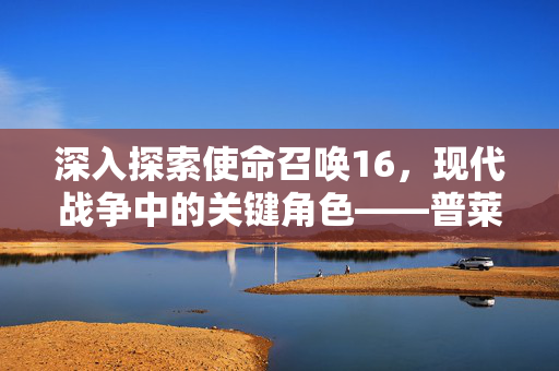 深入探索使命召唤16，现代战争中的关键角色——普莱斯