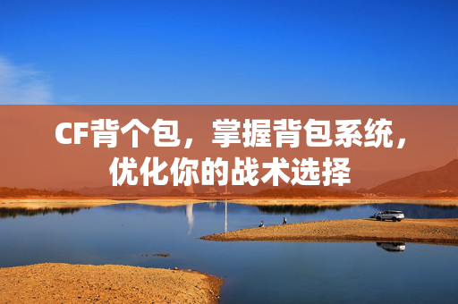 CF背个包，掌握背包系统，优化你的战术选择